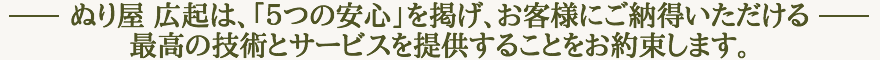 ぬり屋 広起は、「５つの安心」を掲げ、お客様にご納得いただける最高の技術とサービスを提供することをお約束します。